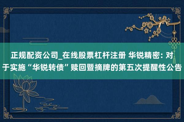 正规配资公司_在线股票杠杆注册 华锐精密: 对于实施“华锐转债”赎回暨摘牌的第五次提醒性公告