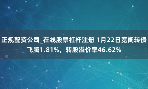 正规配资公司_在线股票杠杆注册 1月22日宽阔转债飞腾1.81%，转股溢价率46.62%