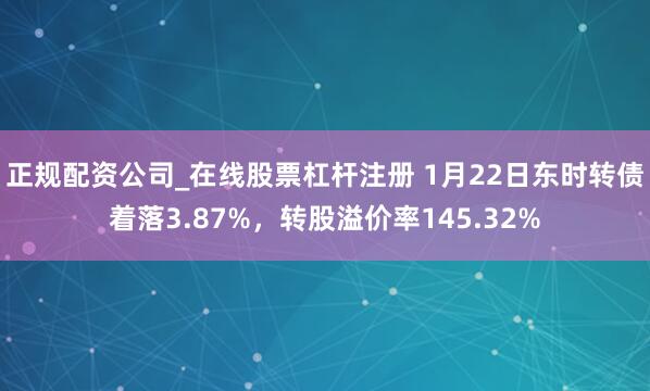 正规配资公司_在线股票杠杆注册 1月22日东时转债着落3.87%，转股溢价率145.32%