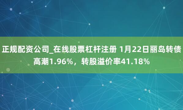 正规配资公司_在线股票杠杆注册 1月22日丽岛转债高潮1.96%，转股溢价率41.18%