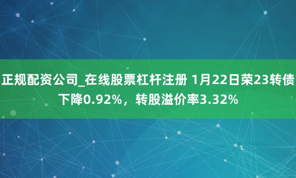 正规配资公司_在线股票杠杆注册 1月22日荣23转债下降0.92%，转股溢价率3.32%
