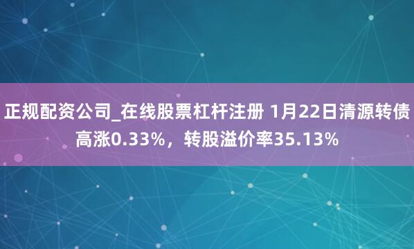正规配资公司_在线股票杠杆注册 1月22日清源转债高涨0.33%，转股溢价率35.13%