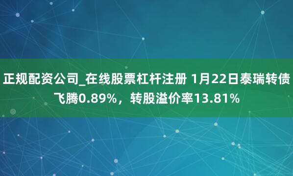 正规配资公司_在线股票杠杆注册 1月22日泰瑞转债飞腾0.89%，转股溢价率13.81%
