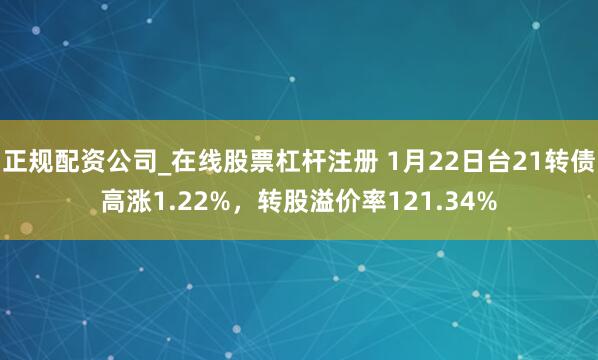 正规配资公司_在线股票杠杆注册 1月22日台21转债高涨1.22%，转股溢价率121.34%