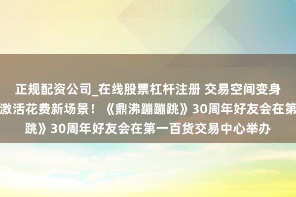 正规配资公司_在线股票杠杆注册 交易空间变身亲子好意思育舞台，激活花费新场景！《鼎沸蹦蹦跳》30周年好友会在第一百货交易中心举办