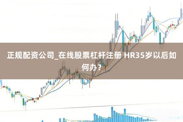 正规配资公司_在线股票杠杆注册 HR35岁以后如何办？