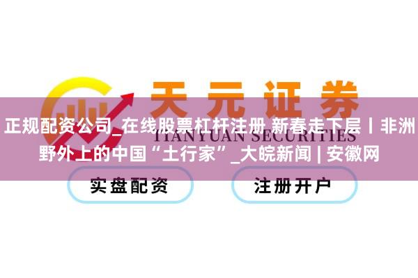 正规配资公司_在线股票杠杆注册 新春走下层丨非洲野外上的中国“土行家”_大皖新闻 | 安徽网