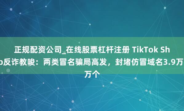 正规配资公司_在线股票杠杆注册 TikTok Shop反诈教唆：两类冒名骗局高发，封堵仿冒域名3.9万个