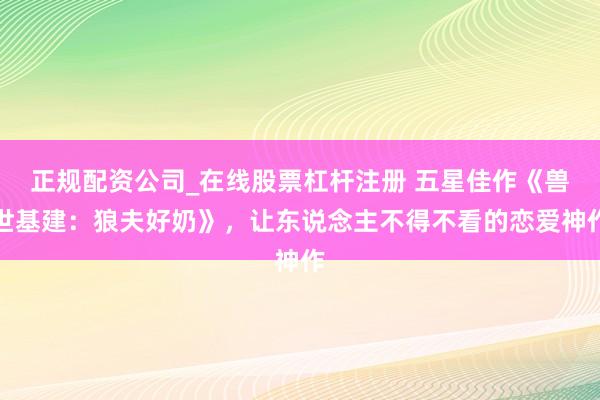 正规配资公司_在线股票杠杆注册 五星佳作《兽世基建：狼夫好奶》，让东说念主不得不看的恋爱神作