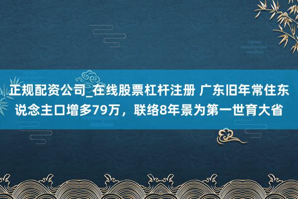 正规配资公司_在线股票杠杆注册 广东旧年常住东说念主口增多79万，联络8年景为第一世育大省