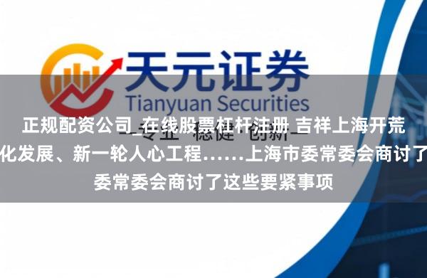 正规配资公司_在线股票杠杆注册 吉祥上海开荒、长三角一体化发展、新一轮人心工程……上海市委常委会商讨了这些要紧事项