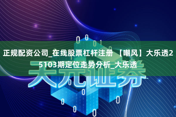 正规配资公司_在线股票杠杆注册 【嘲风】大乐透25103期定位走势分析_大乐透
