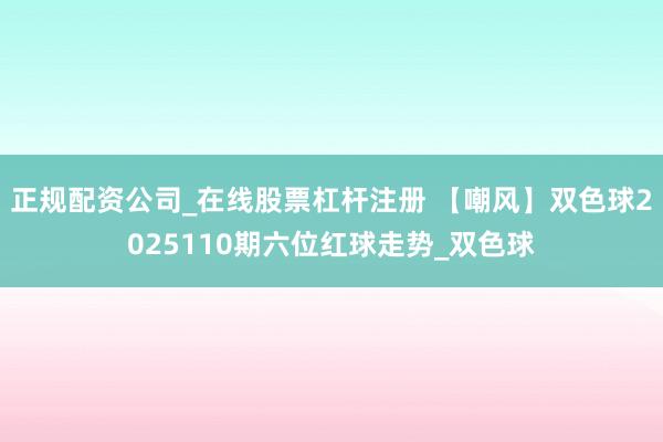 正规配资公司_在线股票杠杆注册 【嘲风】双色球2025110期六位红球走势_双色球