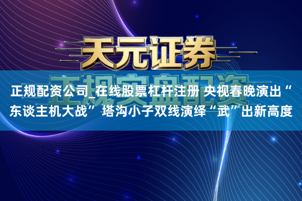 正规配资公司_在线股票杠杆注册 央视春晚演出“东谈主机大战” 塔沟小子双线演绎“武”出新高度