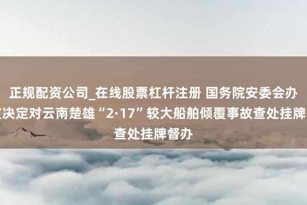 正规配资公司_在线股票杠杆注册 国务院安委会办公室决定对云南楚雄“2·17”较大船舶倾覆事故查处挂牌督办