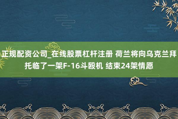 正规配资公司_在线股票杠杆注册 荷兰将向乌克兰拜托临了一架F-16斗殴机 结束24架情愿