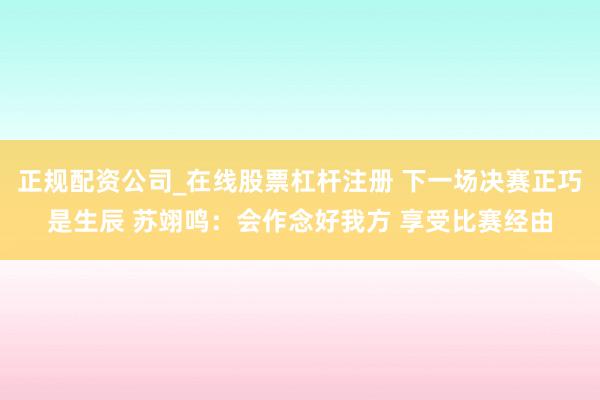 正规配资公司_在线股票杠杆注册 下一场决赛正巧是生辰 苏翊鸣：会作念好我方 享受比赛经由