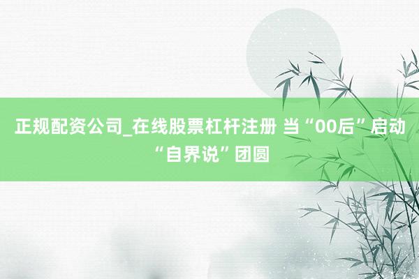 正规配资公司_在线股票杠杆注册 当“00后”启动“自界说”团圆