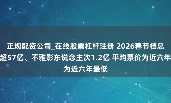 正规配资公司_在线股票杠杆注册 2026春节档总票房超57亿、不雅影东说念主次1.2亿 平均票价为近六年最低