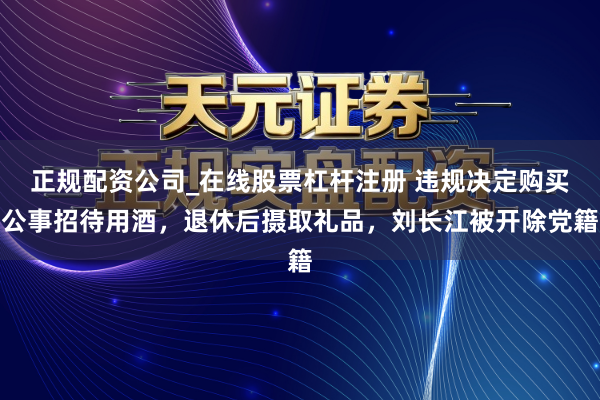 正规配资公司_在线股票杠杆注册 违规决定购买公事招待用酒，退休后摄取礼品，刘长江被开除党籍