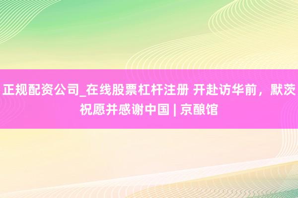正规配资公司_在线股票杠杆注册 开赴访华前，默茨祝愿并感谢中国 | 京酿馆