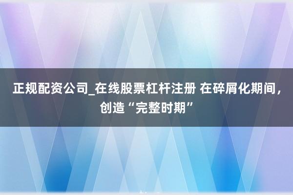 正规配资公司_在线股票杠杆注册 在碎屑化期间，创造“完整时期”