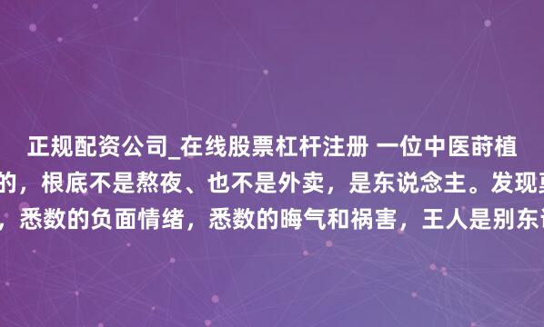 正规配资公司_在线股票杠杆注册 一位中医莳植对我说：“搞垮你肉体的，根底不是熬夜、也不是外卖，是东说念主。发现莫得，你悉数的负能量，悉数的负面情绪，悉数的晦气和祸害，王人是别东说念主带给你的。你为什么会失望，衰颓，挫败，屈身，无助，盛怒，不甘，对抗，归罪，王人来自于别东说念主给你形成的影响。这些东说念主让你活得不骄矜，不惬意，不舒缓，不如意。”...